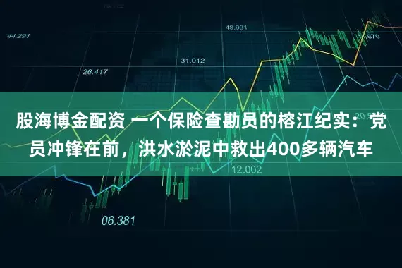 股海博金配资 一个保险查勘员的榕江纪实：党员冲锋在前，洪水淤泥中救出400多辆汽车