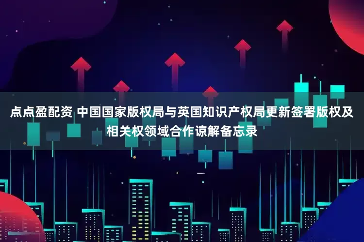 点点盈配资 中国国家版权局与英国知识产权局更新签署版权及相关权领域合作谅解备忘录