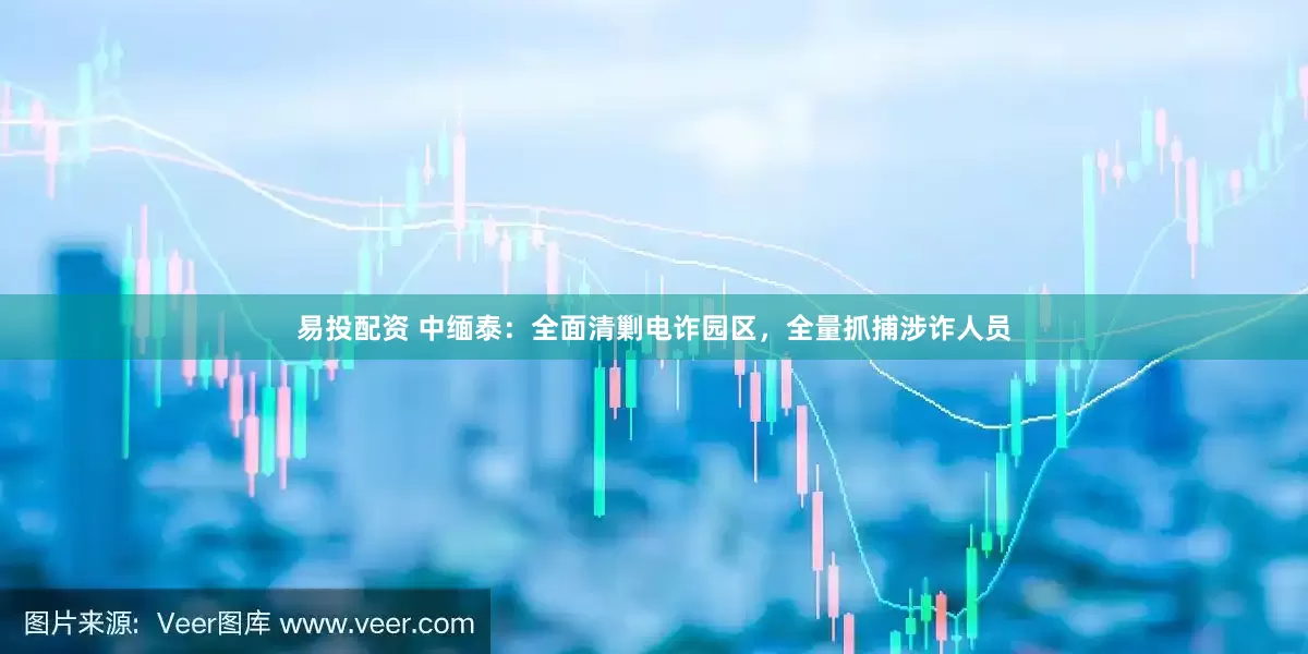 易投配资 中缅泰：全面清剿电诈园区，全量抓捕涉诈人员