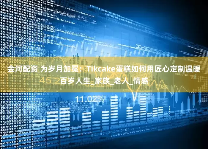 金河配资 为岁月加冕：Tikcake蛋糕如何用匠心定制温暖百岁人生_家族_老人_情感