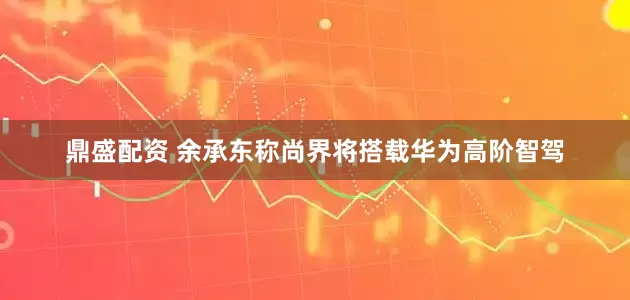 鼎盛配资 余承东称尚界将搭载华为高阶智驾