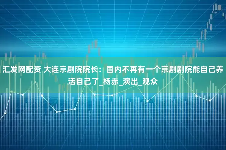 汇发网配资 大连京剧院院长：国内不再有一个京剧剧院能自己养活自己了_杨赤_演出_观众