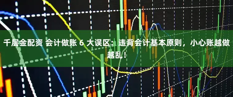 千层金配资 会计做账 6 大误区：违背会计基本原则，小心账越做越乱！
