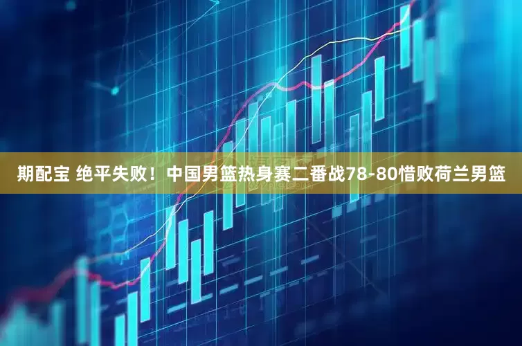 期配宝 绝平失败！中国男篮热身赛二番战78-80惜败荷兰男篮
