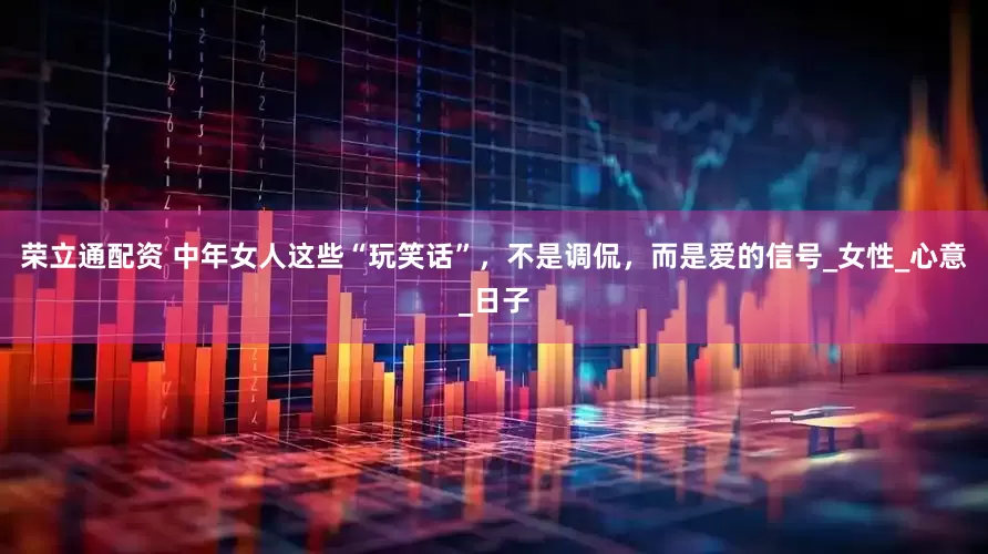 荣立通配资 中年女人这些“玩笑话”，不是调侃，而是爱的信号_女性_心意_日子
