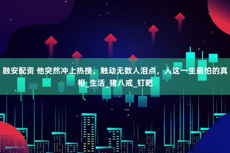 融安配资 他突然冲上热搜，触动无数人泪点，人这一生最怕的真相_生活_猪八戒_钉耙