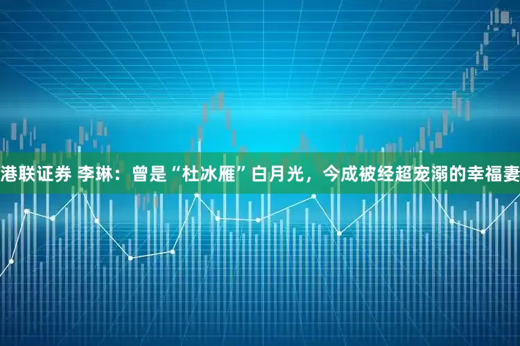 港联证券 李琳：曾是“杜冰雁”白月光，今成被经超宠溺的幸福妻