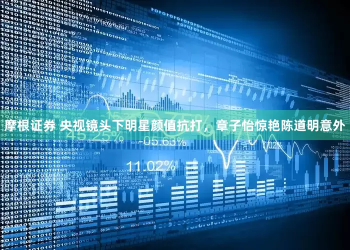 摩根证券 央视镜头下明星颜值抗打，章子怡惊艳陈道明意外
