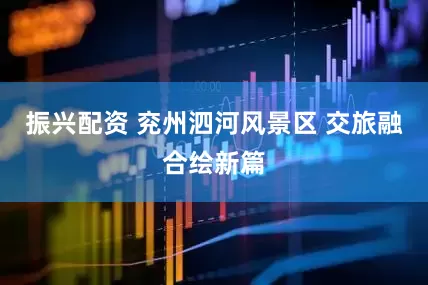振兴配资 兖州泗河风景区 交旅融合绘新篇