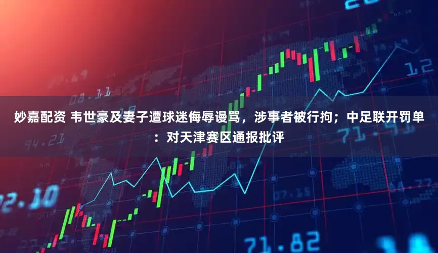 妙嘉配资 韦世豪及妻子遭球迷侮辱谩骂，涉事者被行拘；中足联开罚单：对天津赛区通报批评