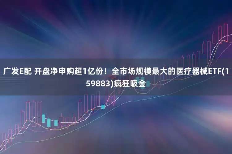 广发E配 开盘净申购超1亿份！全市场规模最大的医疗器械ETF(159883)疯狂吸金