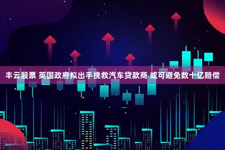 丰云股票 英国政府拟出手挽救汽车贷款商 或可避免数十亿赔偿