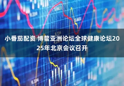 小番茄配资 博鳌亚洲论坛全球健康论坛2025年北京会议召开
