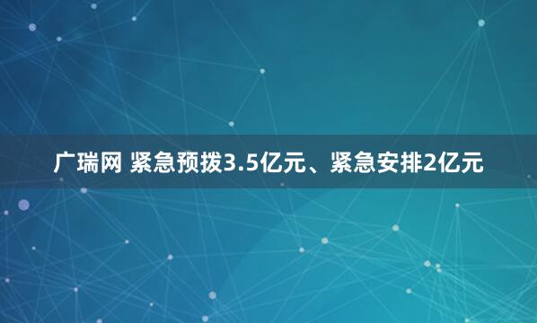 广瑞网 紧急预拨3.5亿元、紧急安排2亿元