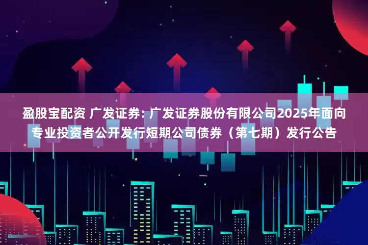 盈股宝配资 广发证券: 广发证券股份有限公司2025年面向专业投资者公开发行短期公司债券(第七期)发行公告