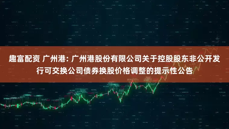 趣富配资 广州港: 广州港股份有限公司关于控股股东非公开发行可交换公司债券换股价格调整的提示性公告