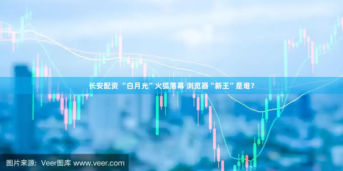 长安配资 “白月光”火狐落幕 浏览器“新王”是谁？