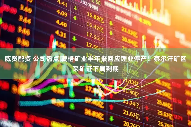 威贤配资 公司热点|藏格矿业半年报回应锂业停产！察尔汗矿区采矿证下周到期