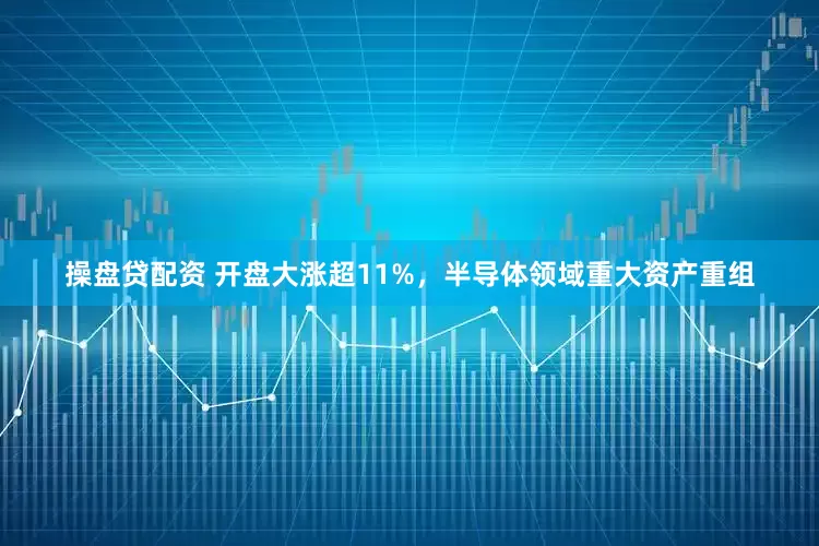 操盘贷配资 开盘大涨超11%，半导体领域重大资产重组
