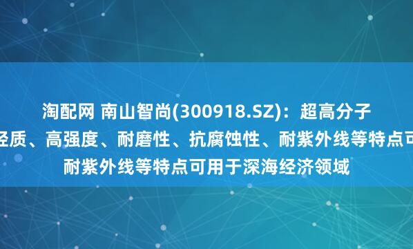 淘配网 南山智尚(300918.SZ)：超高分子量聚乙烯纤维具有轻质、高强度、耐磨性、抗腐蚀性、耐紫外线等特点可用于深海经济领域