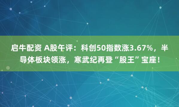启牛配资 A股午评：科创50指数涨3.67%，半导体板块领涨，寒武纪再登“股王”宝座！