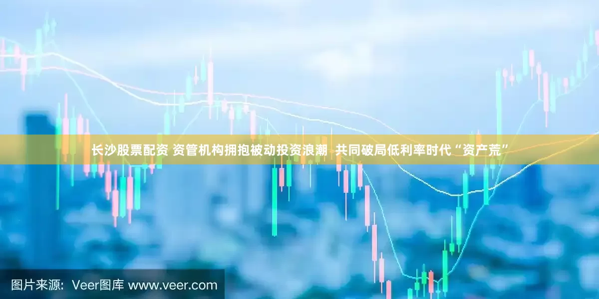 长沙股票配资 资管机构拥抱被动投资浪潮  共同破局低利率时代“资产荒”