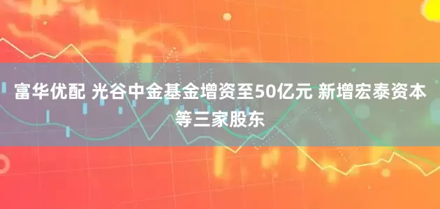富华优配 光谷中金基金增资至50亿元 新增宏泰资本等三家股东