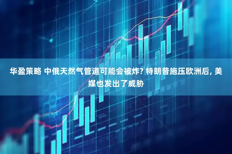 华盈策略 中俄天然气管道可能会被炸? 特朗普施压欧洲后, 美媒也发出了威胁