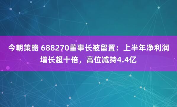 今朝策略 688270董事长被留置：上半年净利润增长超十倍，高位减持4.4亿