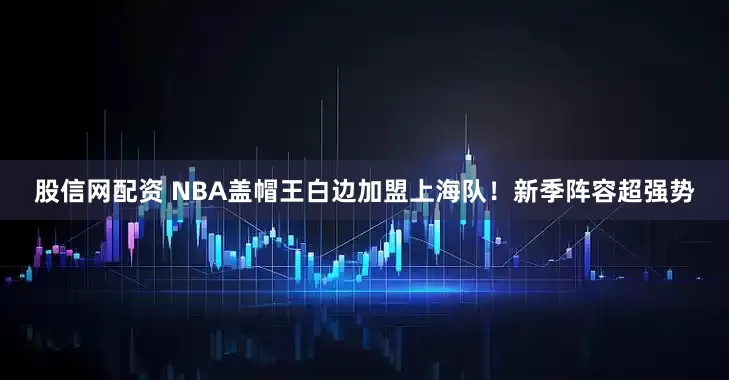股信网配资 NBA盖帽王白边加盟上海队！新季阵容超强势