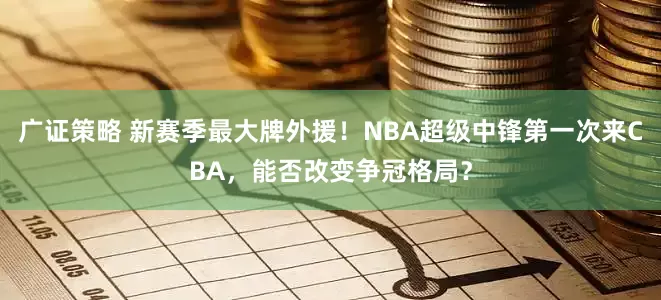 广证策略 新赛季最大牌外援！NBA超级中锋第一次来CBA，能否改变争冠格局？