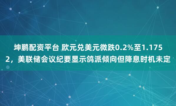 坤鹏配资平台 欧元兑美元微跌0.2%至1.1752，美联储会议纪要显示鸽派倾向但降息时机未定