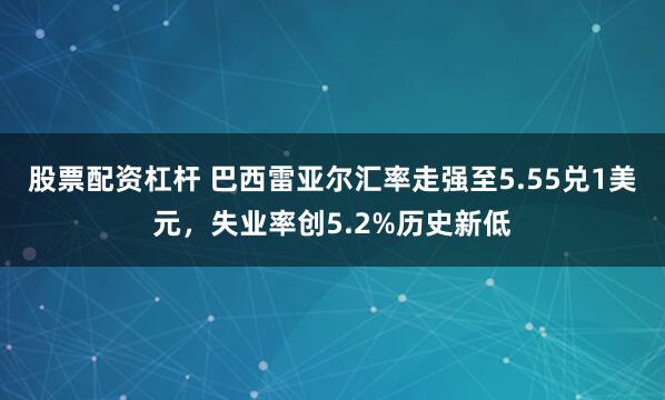 股票配资杠杆 巴西雷亚尔汇率走强至5.55兑1美元，失业率创5.2%历史新低