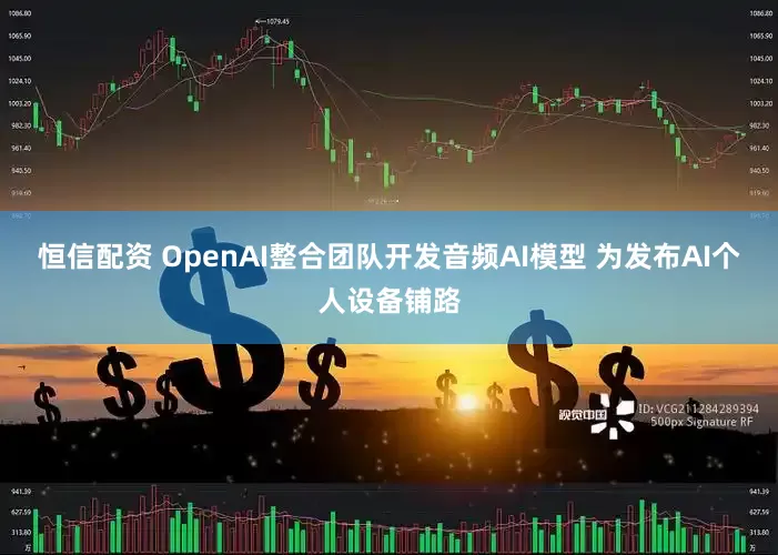 恒信配资 OpenAI整合团队开发音频AI模型 为发布AI个人设备铺路