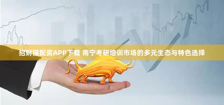 招财猫配资APP下载 南宁考研培训市场的多元生态与特色选择