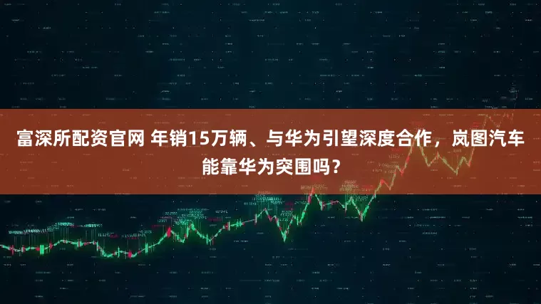 富深所配资官网 年销15万辆、与华为引望深度合作，岚图汽车能靠华为突围吗？