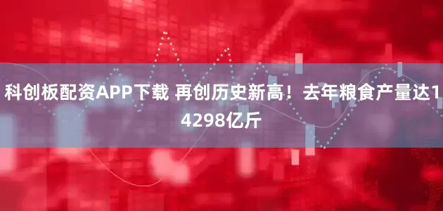 科创板配资APP下载 再创历史新高！去年粮食产量达14298亿斤